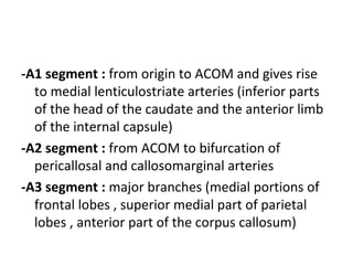 -A1 segment : from origin to ACOM and gives rise
to medial lenticulostriate arteries (inferior parts
of the head of the caudate and the anterior limb
of the internal capsule)
-A2 segment : from ACOM to bifurcation of
pericallosal and callosomarginal arteries
-A3 segment : major branches (medial portions of
frontal lobes , superior medial part of parietal
lobes , anterior part of the corpus callosum)
 
