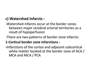 c) Watershed Infarcts :
-Watershed infarcts occur at the border zones
between major cerebral arterial territories as a
result of hypoperfusion
-There are two patterns of border zone infarcts:
1-Cortical border zone infarctions :
-Infarctions of the cortex and adjacent subcortical
white matter located at the border zone of ACA /
MCA and MCA / PCA
 