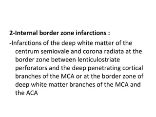 2-Internal border zone infarctions :
-Infarctions of the deep white matter of the
centrum semiovale and corona radiata at the
border zone between lenticulostriate
perforators and the deep penetrating cortical
branches of the MCA or at the border zone of
deep white matter branches of the MCA and
the ACA
 