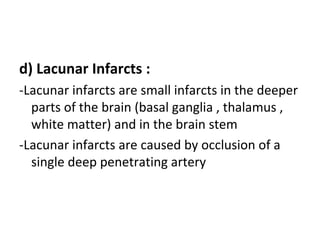 d) Lacunar Infarcts :
-Lacunar infarcts are small infarcts in the deeper
parts of the brain (basal ganglia , thalamus ,
white matter) and in the brain stem
-Lacunar infarcts are caused by occlusion of a
single deep penetrating artery
 