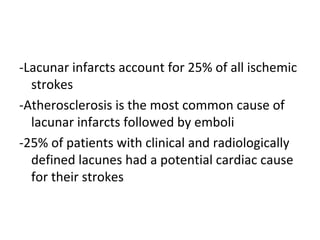 -Lacunar infarcts account for 25% of all ischemic
strokes
-Atherosclerosis is the most common cause of
lacunar infarcts followed by emboli
-25% of patients with clinical and radiologically
defined lacunes had a potential cardiac cause
for their strokes
 