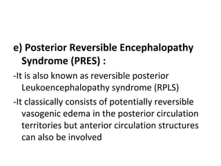 e) Posterior Reversible Encephalopathy
Syndrome (PRES) :
-It is also known as reversible posterior
Leukoencephalopathy syndrome (RPLS)
-It classically consists of potentially reversible
vasogenic edema in the posterior circulation
territories but anterior circulation structures
can also be involved
 