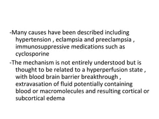 -Many causes have been described including
hypertension , eclampsia and preeclampsia ,
immunosuppressive medications such as
cyclosporine
-The mechanism is not entirely understood but is
thought to be related to a hyperperfusion state ,
with blood brain barrier breakthrough ,
extravasation of fluid potentially containing
blood or macromolecules and resulting cortical or
subcortical edema
 