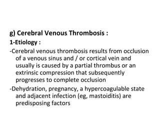 g) Cerebral Venous Thrombosis :
1-Etiology :
-Cerebral venous thrombosis results from occlusion
of a venous sinus and / or cortical vein and
usually is caused by a partial thrombus or an
extrinsic compression that subsequently
progresses to complete occlusion
-Dehydration, pregnancy, a hypercoagulable state
and adjacent infection (eg, mastoiditis) are
predisposing factors
 