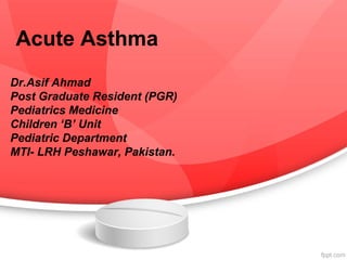 Acute Asthma
Dr.Asif Ahmad
Post Graduate Resident (PGR)
Pediatrics Medicine
Children ‘B’ Unit
Pediatric Department
MTI- LRH Peshawar, Pakistan.
 