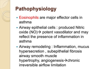 Pathophysiology
 Eosinophils are major effector cells in
  asthma
 Airway epithelial cells : produced Nitric
  oxide (NO) potent vasodilator and may
  reflect the presence of inflammation in
  asthma
 Airway remodeling : Inflammation, mucus
  hypersecretion , subepithelial fibrosis
  airway smooth muscle
  hypertrophy, angiogenesischronic
  irreversible airflow limitation
 