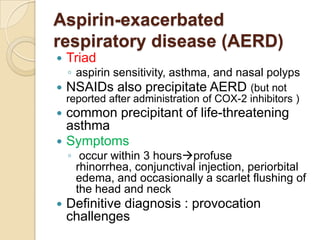Aspirin-exacerbated
respiratory disease (AERD)
   Triad
    ◦ aspirin sensitivity, asthma, and nasal polyps
   NSAIDs also precipitate AERD (but not
    reported after administration of COX-2 inhibitors )
 common precipitant of life-threatening
  asthma
 Symptoms
    ◦ occur within 3 hoursprofuse
      rhinorrhea, conjunctival injection, periorbital
      edema, and occasionally a scarlet flushing of
      the head and neck
   Definitive diagnosis : provocation
    challenges
 