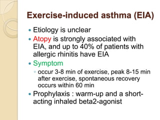 Exercise-induced asthma (EIA)
 Etiology is unclear
 Atopy is strongly associated with
  EIA, and up to 40% of patients with
  allergic rhinitis have EIA
 Symptom
    ◦ occur 3-8 min of exercise, peak 8-15 min
      after exercise, spontaneous recovery
      occurs within 60 min
   Prophylaxis : warm-up and a short-
    acting inhaled beta2-agonist
 