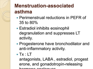 Menstruation-associated
asthma
 Perimenstrual reductions in PEFR of
  35 to 80%
 Estradiol inhibits eosinophil
  degranulation and suppresses LT
  activity.
 Progesterone have bronchodilator and
  anti-inflammatory activity.
 Tx : LT
  antagonists, LABA , estradiol, progest
  erone, and gonadotropin-releasing
 