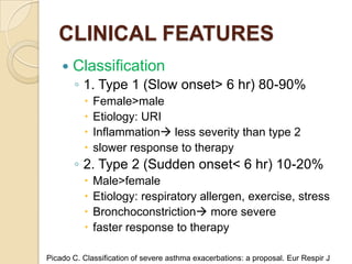 CLINICAL FEATURES
       Classification
        ◦ 1. Type 1 (Slow onset> 6 hr) 80-90%
             Female>male
             Etiology: URI
             Inflammation less severity than type 2
             slower response to therapy
        ◦ 2. Type 2 (Sudden onset< 6 hr) 10-20%
             Male>female
             Etiology: respiratory allergen, exercise, stress
             Bronchoconstriction more severe
             faster response to therapy

Picado C. Classification of severe asthma exacerbations: a proposal. Eur Respir J
 