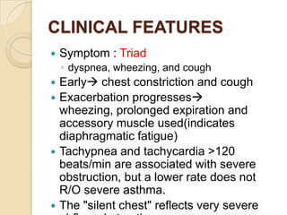 CLINICAL FEATURES
   Symptom : Triad
    ◦ dyspnea, wheezing, and cough
 Early chest constriction and cough
 Exacerbation progresses
  wheezing, prolonged expiration and
  accessory muscle used(indicates
  diaphragmatic fatigue)
 Tachypnea and tachycardia >120
  beats/min are associated with severe
  obstruction, but a lower rate does not
  R/O severe asthma.
 The "silent chest" reflects very severe
 