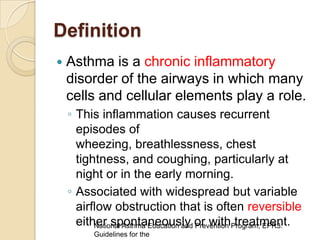 Definition
   Asthma is a chronic inflammatory
    disorder of the airways in which many
    cells and cellular elements play a role.
    ◦ This inflammation causes recurrent
      episodes of
      wheezing, breathlessness, chest
      tightness, and coughing, particularly at
      night or in the early morning.
    ◦ Associated with widespread but variable
      airflow obstruction that is often reversible
      either spontaneously or withProgram, EPR3:
          National Asthma Education and Prevention treatment.
          Guidelines for the
 