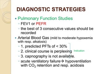 DIAGNOSTIC STRATEGIES
   Pulmonary Function Studies
  ◦ FEV1 or PEFR
  ◦ the best of 3 consecutive values should be
    recorded
 Arterial Blood Gas (mild to moderate hypoxemia
    with resp. alkalosis)
    ◦   1. predicted PFTs of < 30%
    ◦   2. clinical course is perplexing Indication
    ◦   3. capnography is not available.
    ◦   acute ventilatory failure hypoventilation
        with CO2 retention and resp. acidosis
 