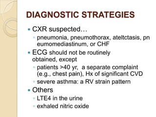 DIAGNOSTIC STRATEGIES
   CXR suspected…
  ◦ pneumonia, pneumothorax, ateltctasis, pn
    eumomediastinum, or CHF
 ECG should not be routinely
  obtained, except
  ◦ patients >40 yr, a separate complaint
    (e.g., chest pain), Hx of significant CVD
  ◦ severe asthma: a RV strain pattern
   Others
    ◦ LTE4 in the urine
    ◦ exhaled nitric oxide
 