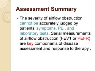 Assessment Summary
   The severity of airflow obstruction
    cannot be accurately judged by
    patients’ symptoms, PE , and
    laboratory tests. Serial measurements
    of airflow obstruction (FEV1 or PEFR)
    are key components of disease
    assessment and response to therapy .
 