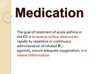 Medication
The goal of treatment of acute asthma in
the ED is to reverse airflow obstruction
rapidly by repetitive or continuous
administration of inhaled B 2-
agonists, ensure adequate oxygenation, and
relieve inflammation
 