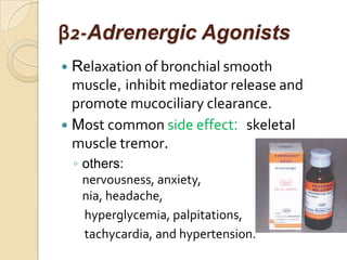 β2-Adrenergic Agonists
 Relaxation of bronchial smooth
  muscle, inhibit mediator release and
  promote mucociliary clearance.
 Most common side effect: skeletal
  muscle tremor.
    ◦ others:
      nervousness, anxiety,            insom
      nia, headache,
      hyperglycemia, palpitations,
      tachycardia, and hypertension.
 