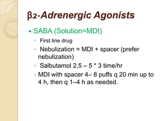 β2-Adrenergic Agonists
   SABA (Solution=MDI)
    ◦ First line drug
    ◦ Nebulization = MDI + spacer (prefer
      nebulization)
    ◦ Salbutamol 2.5 – 5 * 3 time/hr
    ◦ MDI with spacer 4– 8 puffs q 20 min up to
      4 h, then q 1–4 h as needed.
 