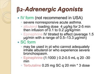 β2-Adrenergic Agonists
   IV form (not recommened in USA)
    ◦ severe nonresponsive acute asthma.
    ◦ albuterol loading dose 4 μg/kg for 2-5 min
      then infusion of 0.1 to 0.2 μg/kg/min
    ◦ Epinephrine IV titrated to effect (average 1.5
      μg/min with a range of 0.5–13.3 μg/min)
   SC form
    ◦ may be used in pt who cannot adequately
      inhale albuterol or who experience severe
      bronchospasm.
    ◦ Epinephrine (1:1000 ) 0.2-0.5 mL q 20 -30
      min
    ◦ Terbutaline 0.25 mg SC q 20 min * 3 dose
 