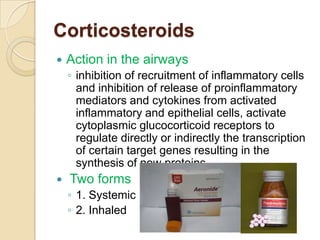 Corticosteroids
   Action in the airways
    ◦ inhibition of recruitment of inflammatory cells
      and inhibition of release of proinflammatory
      mediators and cytokines from activated
      inflammatory and epithelial cells, activate
      cytoplasmic glucocorticoid receptors to
      regulate directly or indirectly the transcription
      of certain target genes resulting in the
      synthesis of new proteins.
   Two forms
    ◦ 1. Systemic
    ◦ 2. Inhaled
 