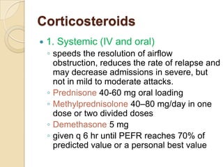 Corticosteroids
   1. Systemic (IV and oral)
    ◦ speeds the resolution of airflow
      obstruction, reduces the rate of relapse and
      may decrease admissions in severe, but
      not in mild to moderate attacks.
    ◦ Prednisone 40-60 mg oral loading
    ◦ Methylprednisolone 40–80 mg/day in one
      dose or two divided doses
    ◦ Demethasone 5 mg
    ◦ given q 6 hr until PEFR reaches 70% of
      predicted value or a personal best value
 
