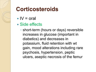 Corticosteroids
 IV = oral
 Side effects
    ◦ short-term (hours or days) reversible
      increases in glucose (important in
      diabetics) and decreases in
      potassium, fluid retention with wt
      gain, mood alterations including rare
      psychosis, hypertension, peptic
      ulcers, aseptic necrosis of the femur
 