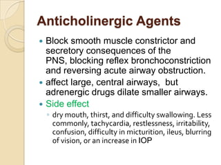 Anticholinergic Agents
 Block smooth muscle constrictor and
  secretory consequences of the
  PNS, blocking reflex bronchoconstriction
  and reversing acute airway obstruction.
 affect large, central airways, but
  adrenergic drugs dilate smaller airways.
 Side effect
    ◦ dry mouth, thirst, and difficulty swallowing. Less
      commonly, tachycardia, restlessness, irritability,
      confusion, difficulty in micturition, ileus, blurring
      of vision, or an increase in IOP
 