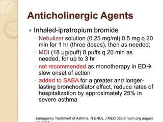 Anticholinergic Agents
   Inhaled-ipratropium bromide
    ◦ Nebulizer solution (0.25 mg/ml) 0.5 mg q 20
      min for 1 hr (three doses), then as needed;
    ◦ MDI (18 μg/puff) 8 puffs q 20 min as
      needed, for up to 3 hr
    ◦ not recommended as monotherapy in ED
      slow onset of action
    ◦ added to SABA for a greater and longer-
      lasting bronchodilator effect, reduce rates of
      hospitalization by approximately 25% in
      severe asthma


    Emergency Treatment of Asthma, N ENGL J MED 363;8 nejm.org august
 