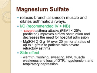 Magnesium Sulfate
 relaxes bronchial smooth muscle and
  dilates asthmatic airways.
 I/C (recommended IV > NB)
    ◦ severe asthma attacks (FEV1 < 25%
      predicted) improves airflow obstruction and
      decreases the need for hospital admission
    ◦ MgSO4 2 -3 g IV over 20 min or at rates of
      up to 1 g/min to patients with severe
      refractory asthma
   Side effect
    ◦ warmth, flushing, sweating, N/V, muscle
      weakness and loss of DTR, hypotension, and
      respiratory depression.
 