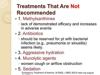 Treatments That Are Not
Recommended
   1. Methylxanthines
    ◦ lack of demonstrated efficacy and increases
      in adverse events
   2. Antibiotics
    ◦ should be reserved for pt with bacterial
      infection (e.g., pneumonia or sinusitis)
      seems likely.
 3. Aggressive hydration
 4. Mucolytic agents
    ◦ worsen cough or airflow obstruction
   5. Sedation
      Emergency Treatment of Asthma, N ENGL J MED 363;8 nejm.org august
 
