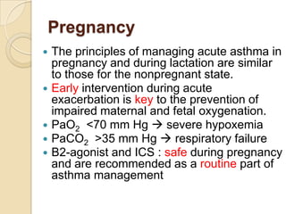 Pregnancy
   The principles of managing acute asthma in
    pregnancy and during lactation are similar
    to those for the nonpregnant state.
   Early intervention during acute
    exacerbation is key to the prevention of
    impaired maternal and fetal oxygenation.
   PaO2 <70 mm Hg  severe hypoxemia
   PaCO2 >35 mm Hg  respiratory failure
   B2-agonist and ICS : safe during pregnancy
    and are recommended as a routine part of
    asthma management
 