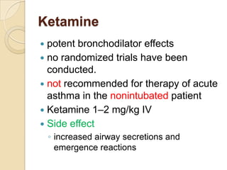 Ketamine
 potent bronchodilator effects
 no randomized trials have been
  conducted.
 not recommended for therapy of acute
  asthma in the nonintubated patient
 Ketamine 1–2 mg/kg IV
 Side effect
    ◦ increased airway secretions and
      emergence reactions
 