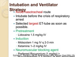 Intubation and Ventilator
Strategy
   Avoid nasotracheal route
     Intubate before the crisis of respiratory
      arrest
     Selected largest ET-tube as soon as
      possible.
     Pretreatment
      ◦ Lidocaine 1.5 mg/kg IV
     Induction
      ◦ Midazolam 1 mg IV q 2-3 min
      ◦ Ketamine 1–2 mg/kg IV
     Neuromuscular blocking agent
      ◦ Preferred Rocuronium (1 mg/kg) >
  Rodrigo GJ, Rodrigo C, Hall JB. Acute asthma in adult: a review. Chest 2004; 125:
 