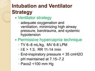 Intubation and Ventilator
Strategy
    Ventilator strategy
     ◦ adequate oxygenation and
       ventilation, minimizing high airway
       pressure, barotrauma, and systemic
       hypotension
    Permissive hypercapnia technique
     ◦   TV 6–8 mL/kg, MV 6-8 LPM
     ◦   I:E > 1:3, RR 11-14 /min
     ◦   End-inspiratory pressure < 35 cmH2O
     ◦   pH maintained at 7.15–7.2
     ◦   Paco2 <100 mm Hg
 