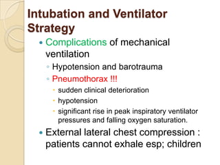 Intubation and Ventilator
Strategy
     Complications of mechanical
      ventilation
      ◦ Hypotension and barotrauma
      ◦ Pneumothorax !!!
        sudden clinical deterioration
        hypotension
        significant rise in peak inspiratory ventilator
         pressures and falling oxygen saturation.
     External lateral chest compression :
      patients cannot exhale esp; children
 