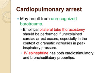 Cardiopulmonary arrest
   May result from unrecognized
    barotrauma.
    ◦ Empirical bilateral tube thoracostomy
      should be performed if unexplained
      cardiac arrest occurs, especially in the
      context of dramatic increases in peak
      inspiratory pressure.
    ◦ IV epinephrine has both cardiostimulatory
      and bronchodilatory properties.
 
