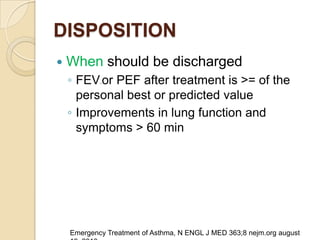DISPOSITION
   When should be discharged
    ◦ FEV or PEF after treatment is >= of the
            11




      personal best or predicted value
    ◦ Improvements in lung function and
      symptoms > 60 min




    Emergency Treatment of Asthma, N ENGL J MED 363;8 nejm.org august
 