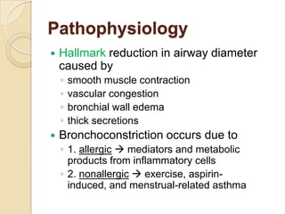 Pathophysiology
   Hallmark reduction in airway diameter
    caused by
    ◦   smooth muscle contraction
    ◦   vascular congestion
    ◦   bronchial wall edema
    ◦   thick secretions
   Bronchoconstriction occurs due to
    ◦ 1. allergic  mediators and metabolic
      products from inflammatory cells
    ◦ 2. nonallergic  exercise, aspirin-
      induced, and menstrual-related asthma
 