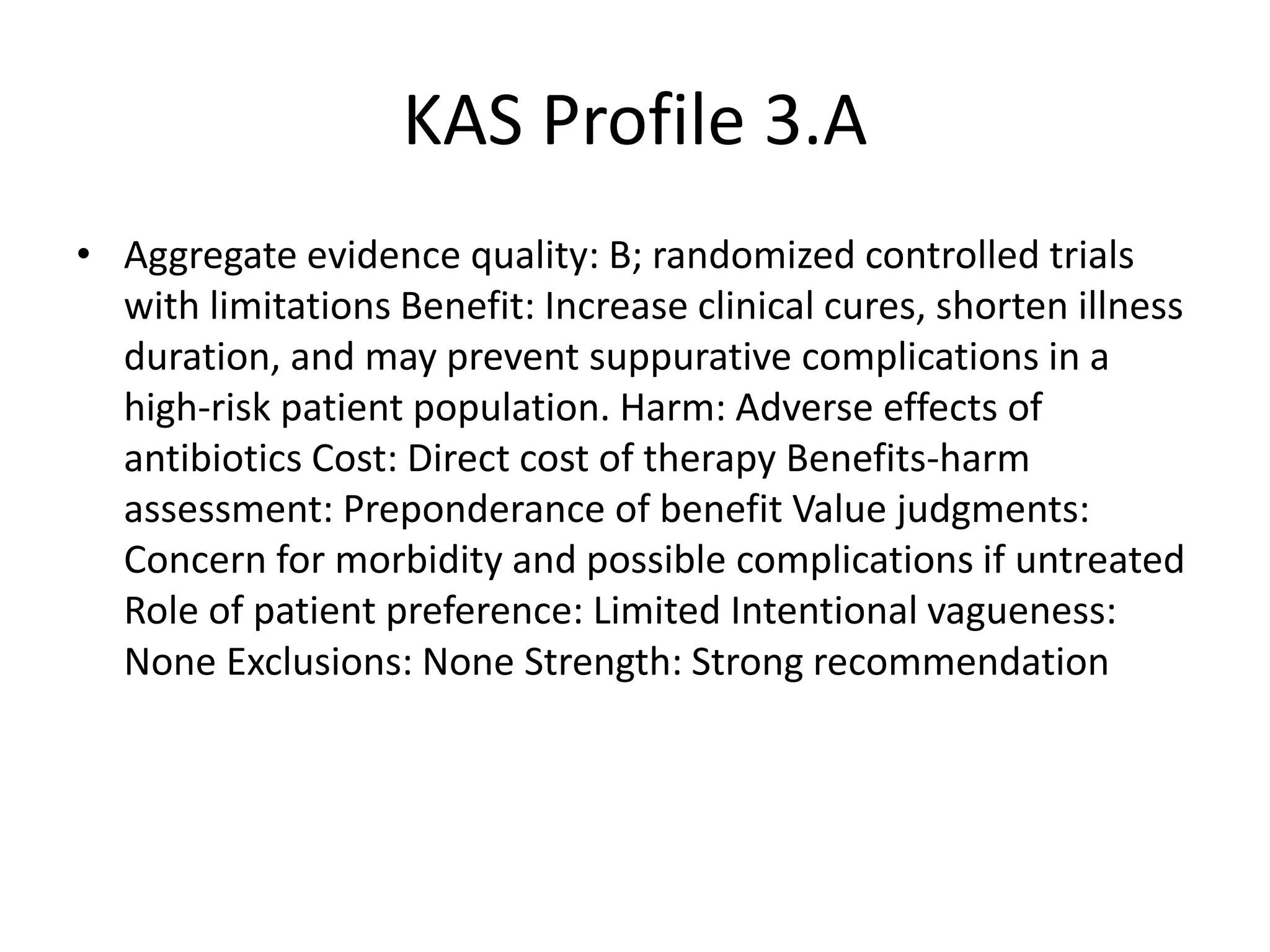KAS Profile 3.A
• Aggregate evidence quality: B; randomized controlled trials
with limitations Benefit: Increase clinical cures, shorten illness
duration, and may prevent suppurative complications in a
high-risk patient population. Harm: Adverse effects of
antibiotics Cost: Direct cost of therapy Benefits-harm
assessment: Preponderance of benefit Value judgments:
Concern for morbidity and possible complications if untreated
Role of patient preference: Limited Intentional vagueness:
None Exclusions: None Strength: Strong recommendation
 