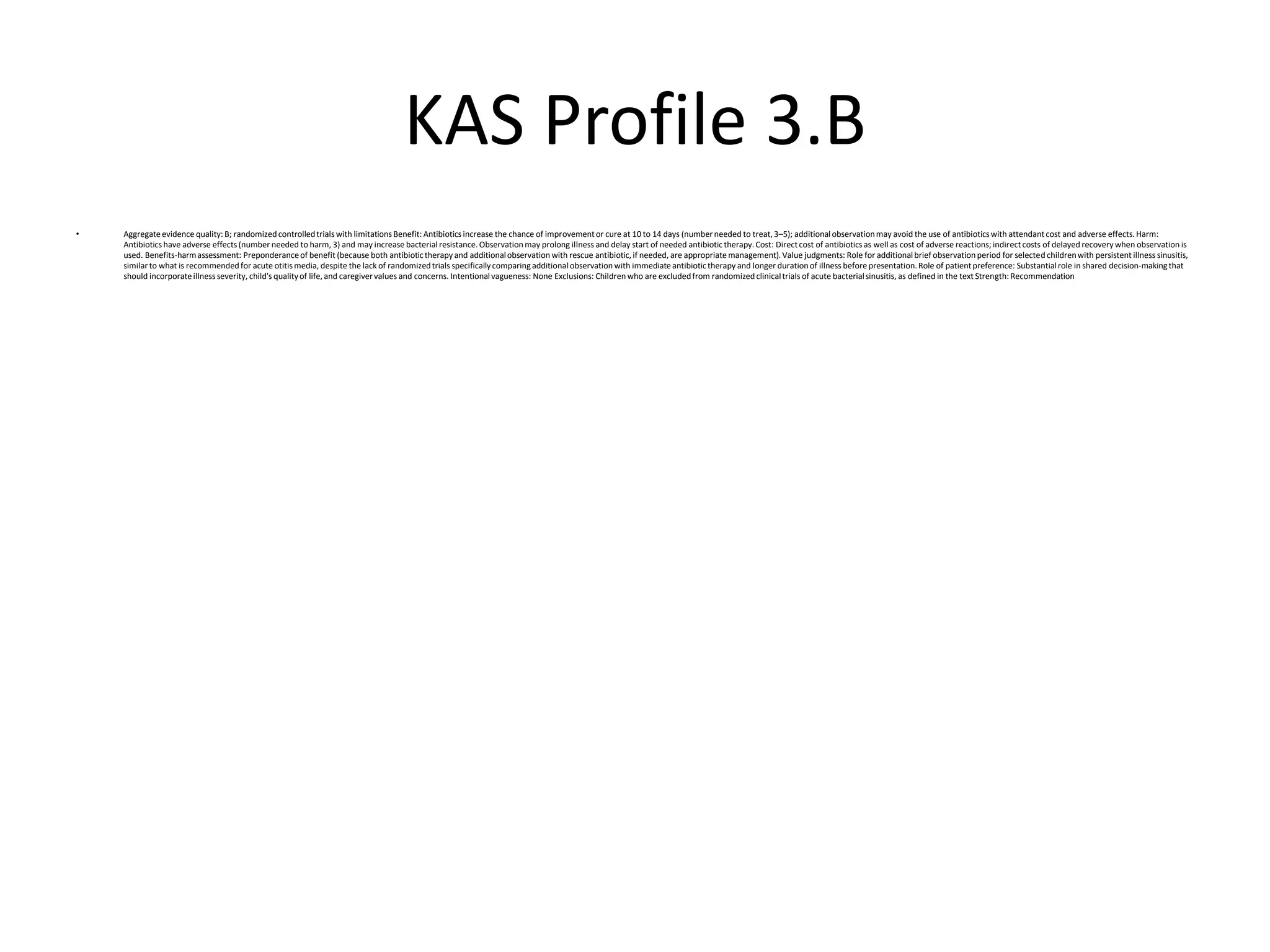 KAS Profile 3.B
• Aggregateevidence quality: B; randomizedcontrolledtrials with limitations Benefit: Antibiotics increase the chance of improvementor cure at 10 to 14 days (number needed to treat, 3–5); additional observationmay avoid the use of antibiotics with attendantcost and adverse effects. Harm:
Antibiotics have adverse effects (number needed to harm, 3) and may increase bacterialresistance. Observationmay prolong illness and delay start of needed antibiotictherapy. Cost: Directcost of antibiotics as well as cost of adverse reactions; indirectcosts of delayed recovery when observation is
used. Benefits-harmassessment: Preponderanceof benefit (because both antibiotictherapy and additionalobservation with rescue antibiotic, if needed, are appropriatemanagement). Value judgments: Role for additionalbrief observationperiod for selected childrenwith persistent illness sinusitis,
similarto what is recommendedfor acute otitis media, despite the lack of randomizedtrials specificallycomparingadditionalobservation with immediateantibiotictherapy and longer durationof illness before presentation.Role of patientpreference: Substantialrole in shared decision-makingthat
should incorporateillness severity, child's qualityof life, and caregiver values and concerns. Intentional vagueness: None Exclusions: Children who are excludedfrom randomizedclinicaltrials of acute bacterialsinusitis, as defined in the text Strength: Recommendation
 