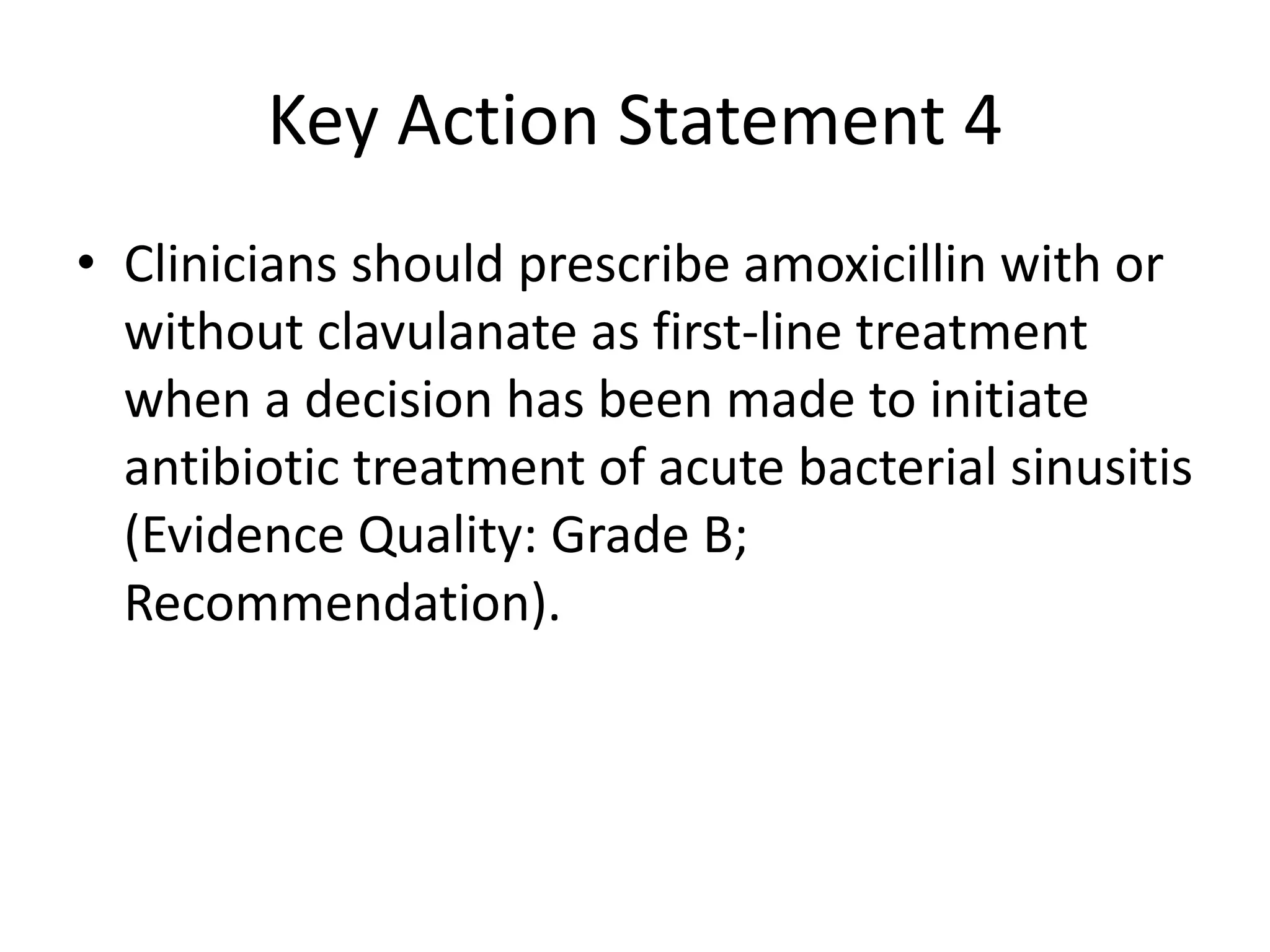 Key Action Statement 4
• Clinicians should prescribe amoxicillin with or
without clavulanate as first-line treatment
when a decision has been made to initiate
antibiotic treatment of acute bacterial sinusitis
(Evidence Quality: Grade B;
Recommendation).
 