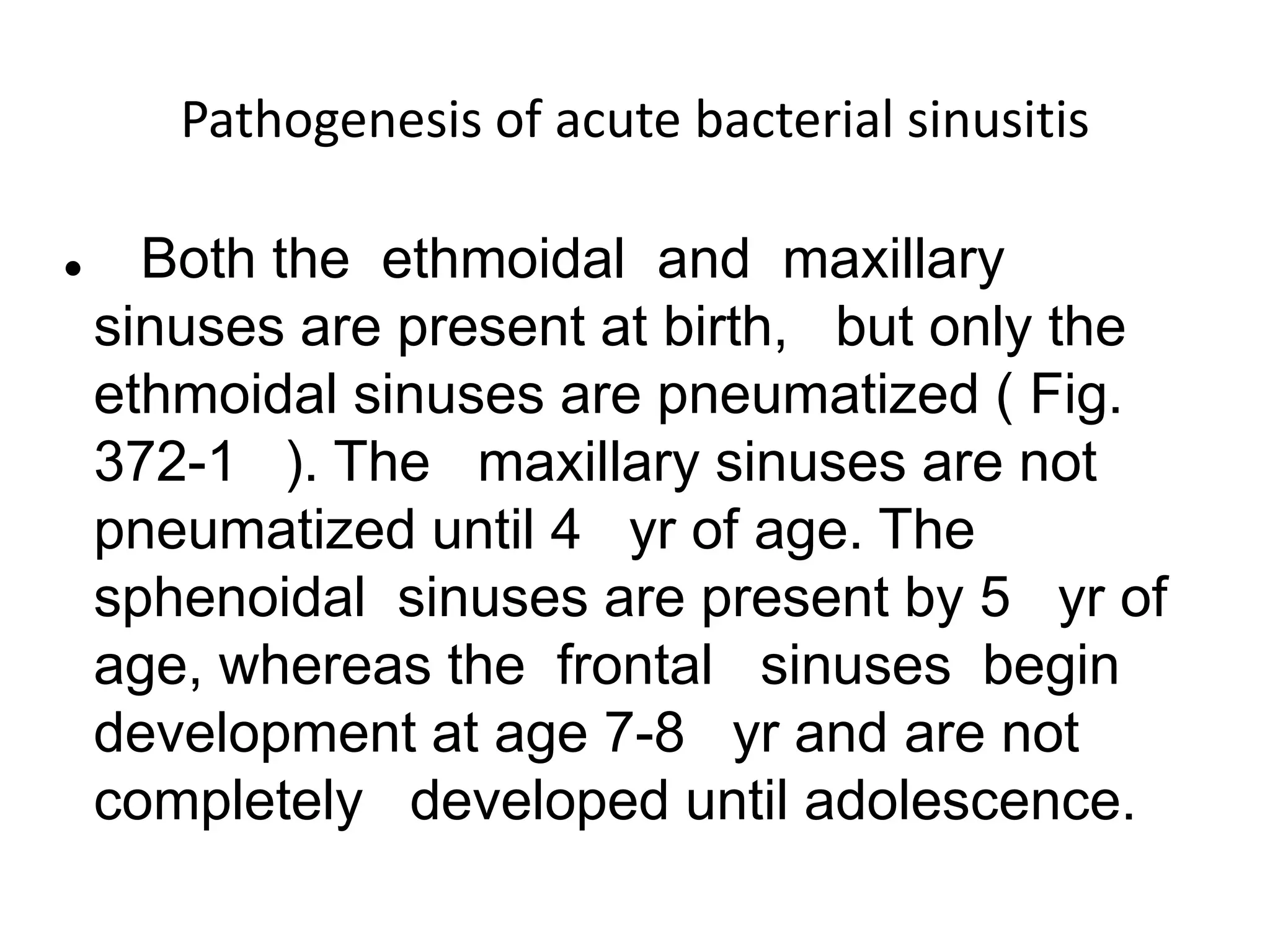 Pathogenesis of acute bacterial sinusitis
 Both the ethmoidal and maxillary
sinuses are present at birth, but only the
ethmoidal sinuses are pneumatized ( Fig.
372-1 ). The maxillary sinuses are not
pneumatized until 4 yr of age. The
sphenoidal sinuses are present by 5 yr of
age, whereas the frontal sinuses begin
development at age 7-8 yr and are not
completely developed until adolescence.
 