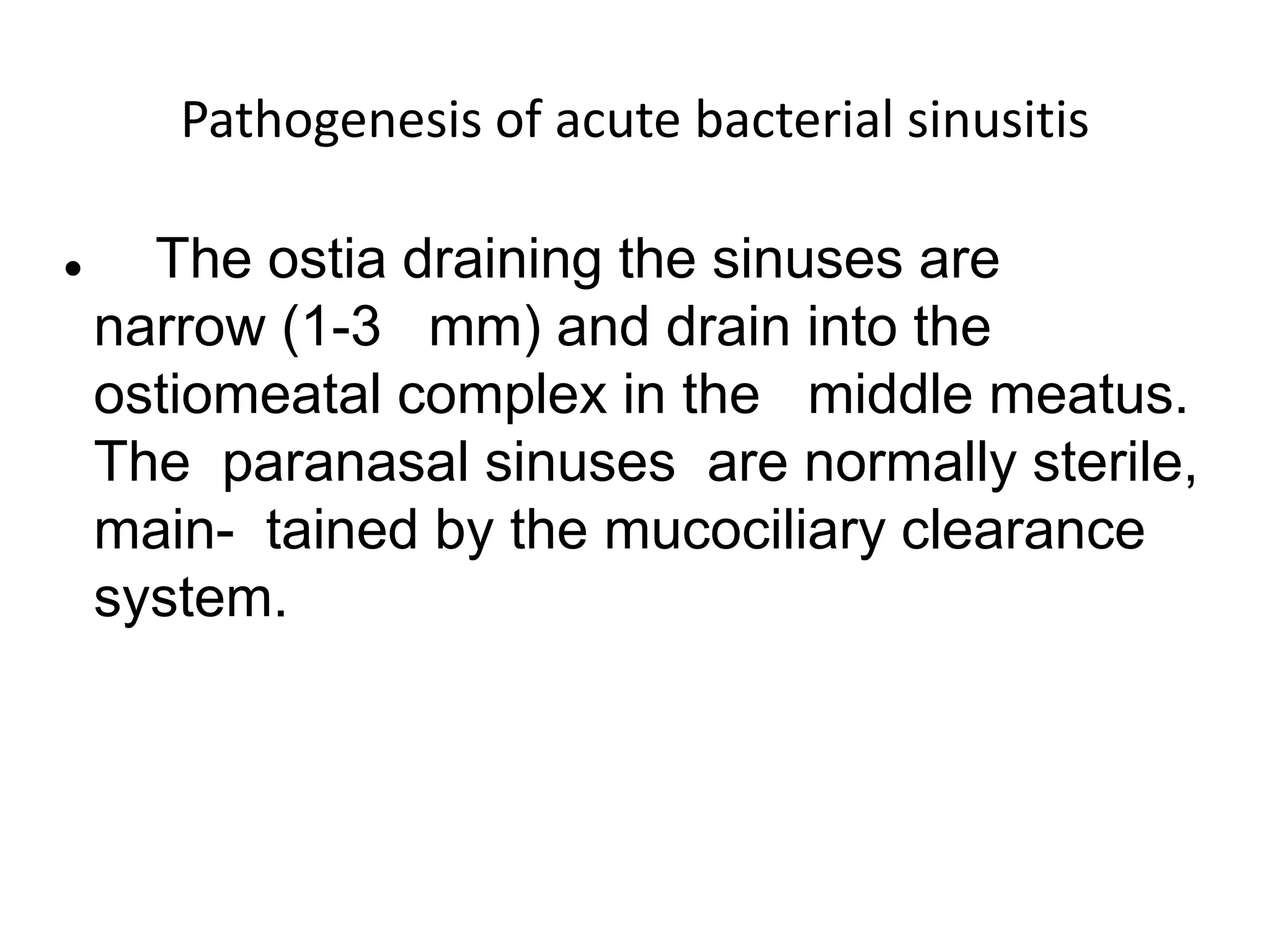 Pathogenesis of acute bacterial sinusitis
 The ostia draining the sinuses are
narrow (1-3 mm) and drain into the
ostiomeatal complex in the middle meatus.
The paranasal sinuses are normally sterile,
main- tained by the mucociliary clearance
system.
 
