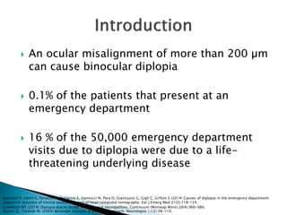  An ocular misalignment of more than 200 µm
can cause binocular diplopia
 0.1% of the patients that present at an
emergency department
 16 % of the 50,000 emergency department
visits due to diplopia were due to a life-
threatening underlying disease
Nazerian P, Vanni S, Tarocchi C, Portaccio E, Vannucci N, Para O, Giannazzo G, Gigli C, Grifoni S (2014) Causes of diplopia in the emergency department:
diagnostic accuracy of clinical assessment and of head computed tomography. Eur J Emerg Med 21(2):118–124.
Cornblath WT (2014) Diplopia due to ocular motor cranial neuropathies. Continuum (Minneap Minn) 20(4):966–980.
Rucker JC, Tomsak RL (2005) Binocular diplopia. A practical approach. Neurologist 11(2):98–110.
 