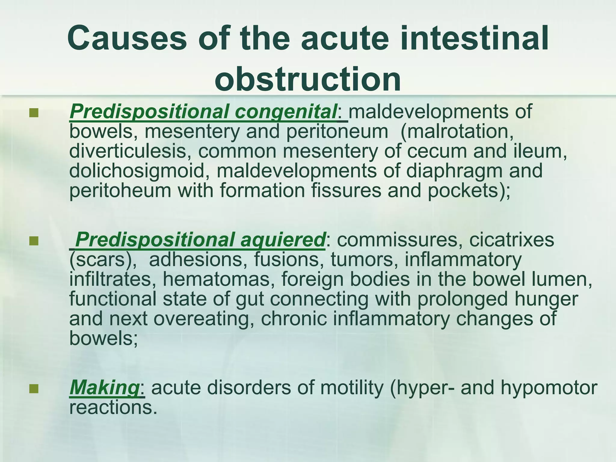 Causes of the acute intestinal
obstruction
 Predispositional congenital: maldevelopments of
bowels, mesentery and peritoneum (malrotation,
diverticulesis, common mesentery of cecum and ileum,
dolichosigmoid, maldevelopments of diaphragm and
peritoheum with formation fissures and pockets);
 Predispositional aquiered: commissures, cicatrixes
(scars), adhesions, fusions, tumors, inflammatory
infiltrates, hematomas, foreign bodies in the bowel lumen,
functional state of gut connecting with prolonged hunger
and next overeating, chronic inflammatory changes of
bowels;
 Making: acute disorders of motility (hyper- and hypomotor
reactions.
 