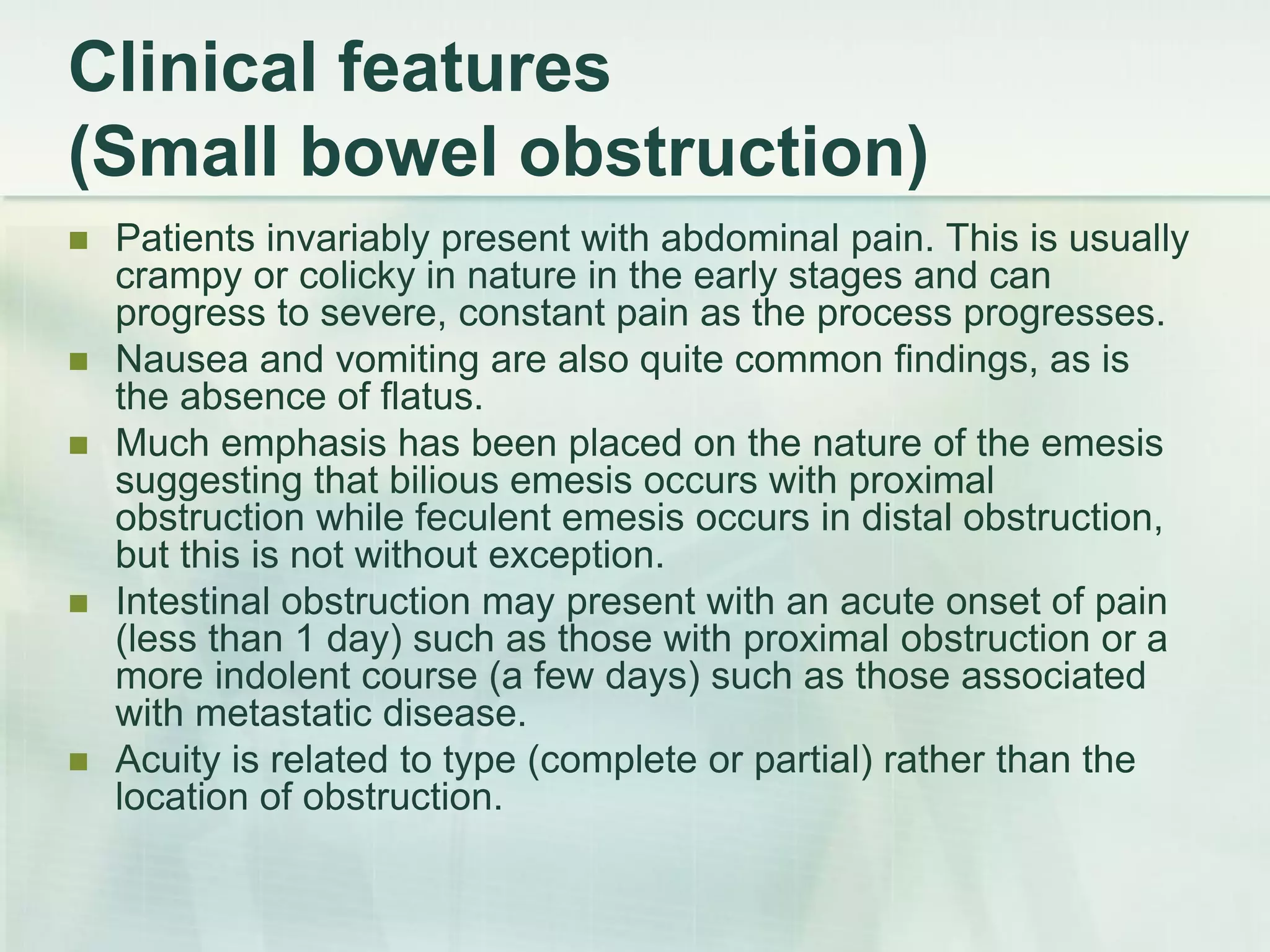 Clinical features
(Small bowel obstruction)
 Patients invariably present with abdominal pain. This is usually
crampy or colicky in nature in the early stages and can
progress to severe, constant pain as the process progresses.
 Nausea and vomiting are also quite common findings, as is
the absence of flatus.
 Much emphasis has been placed on the nature of the emesis
suggesting that bilious emesis occurs with proximal
obstruction while feculent emesis occurs in distal obstruction,
but this is not without exception.
 Intestinal obstruction may present with an acute onset of pain
(less than 1 day) such as those with proximal obstruction or a
more indolent course (a few days) such as those associated
with metastatic disease.
 Acuity is related to type (complete or partial) rather than the
location of obstruction.
 