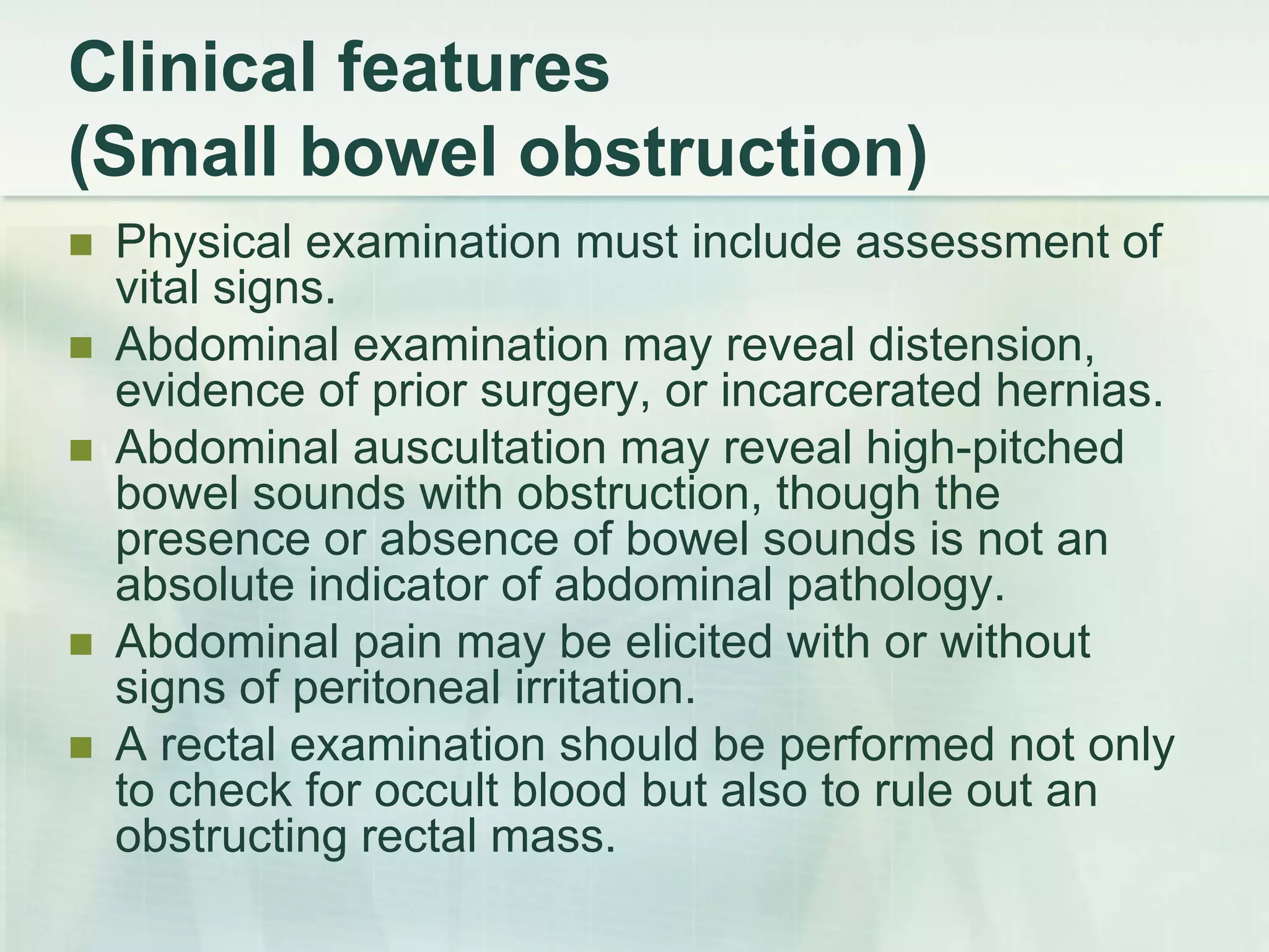 Clinical features
(Small bowel obstruction)
 Physical examination must include assessment of
vital signs.
 Abdominal examination may reveal distension,
evidence of prior surgery, or incarcerated hernias.
 Abdominal auscultation may reveal high-pitched
bowel sounds with obstruction, though the
presence or absence of bowel sounds is not an
absolute indicator of abdominal pathology.
 Abdominal pain may be elicited with or without
signs of peritoneal irritation.
 A rectal examination should be performed not only
to check for occult blood but also to rule out an
obstructing rectal mass.
 