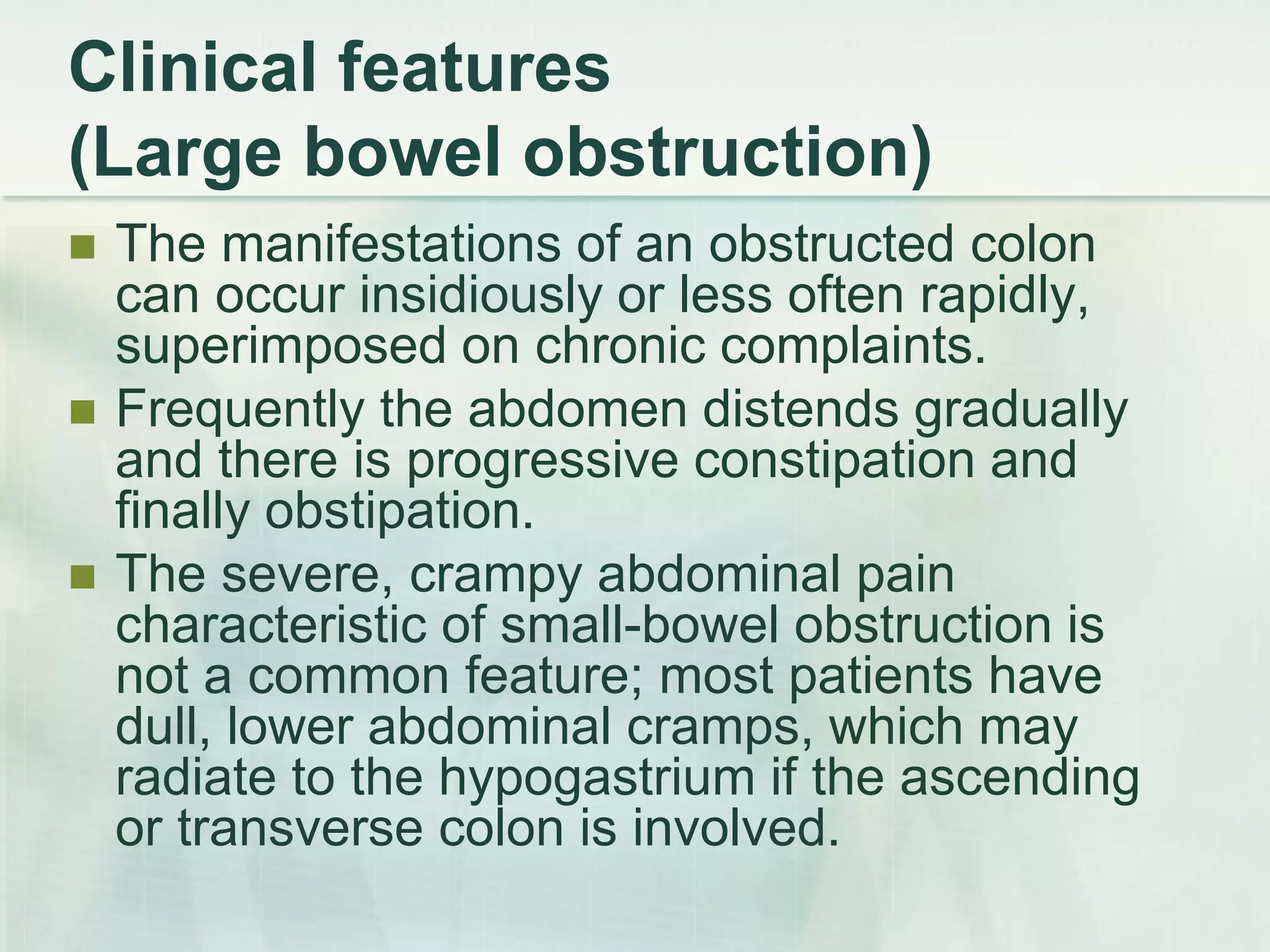 Clinical features
(Large bowel obstruction)
 The manifestations of an obstructed colon
can occur insidiously or less often rapidly,
superimposed on chronic complaints.
 Frequently the abdomen distends gradually
and there is progressive constipation and
finally obstipation.
 The severe, crampy abdominal pain
characteristic of small-bowel obstruction is
not a common feature; most patients have
dull, lower abdominal cramps, which may
radiate to the hypogastrium if the ascending
or transverse colon is involved.
 