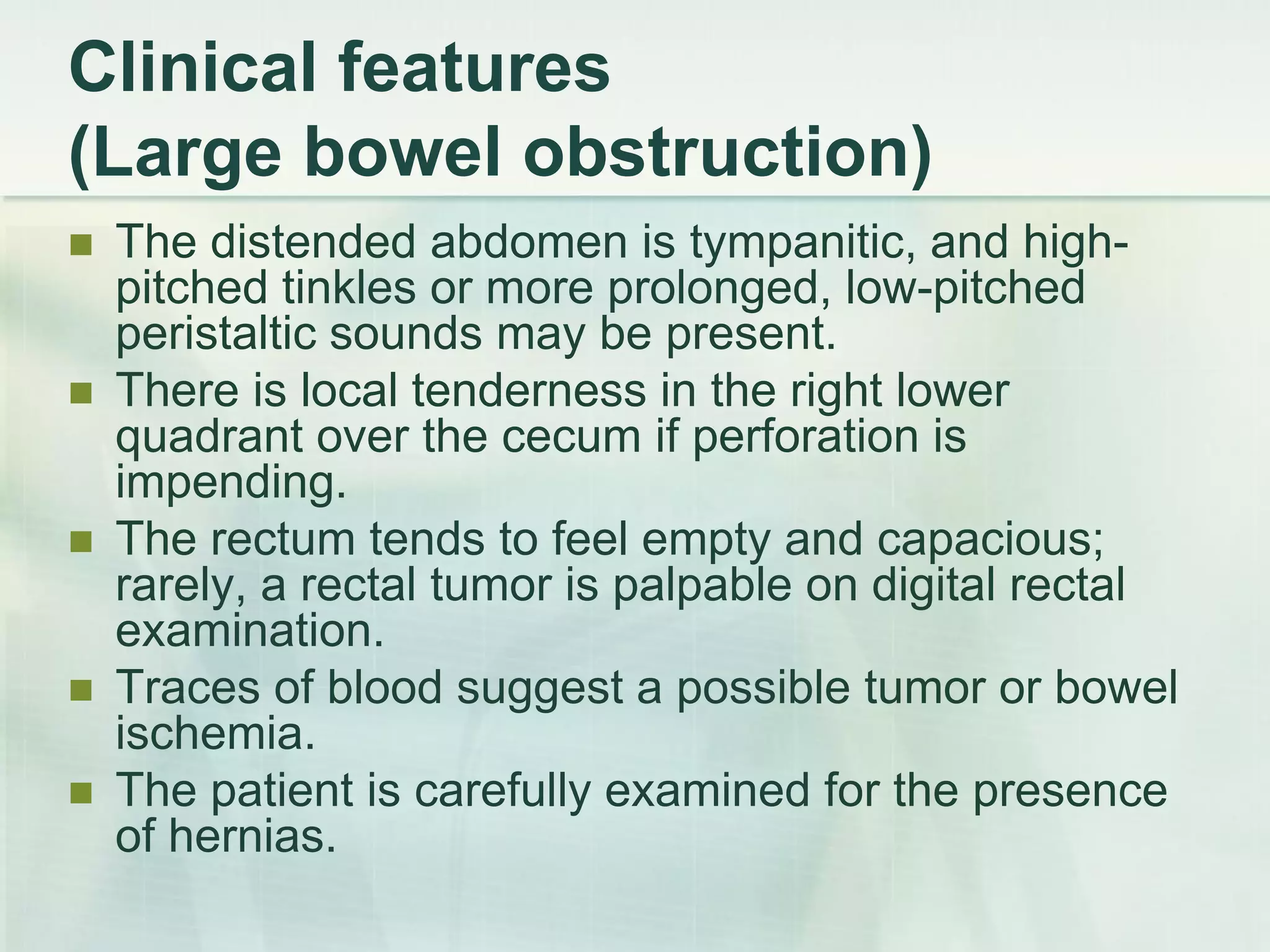 Clinical features
(Large bowel obstruction)
 The distended abdomen is tympanitic, and high-
pitched tinkles or more prolonged, low-pitched
peristaltic sounds may be present.
 There is local tenderness in the right lower
quadrant over the cecum if perforation is
impending.
 The rectum tends to feel empty and capacious;
rarely, a rectal tumor is palpable on digital rectal
examination.
 Traces of blood suggest a possible tumor or bowel
ischemia.
 The patient is carefully examined for the presence
of hernias.
 