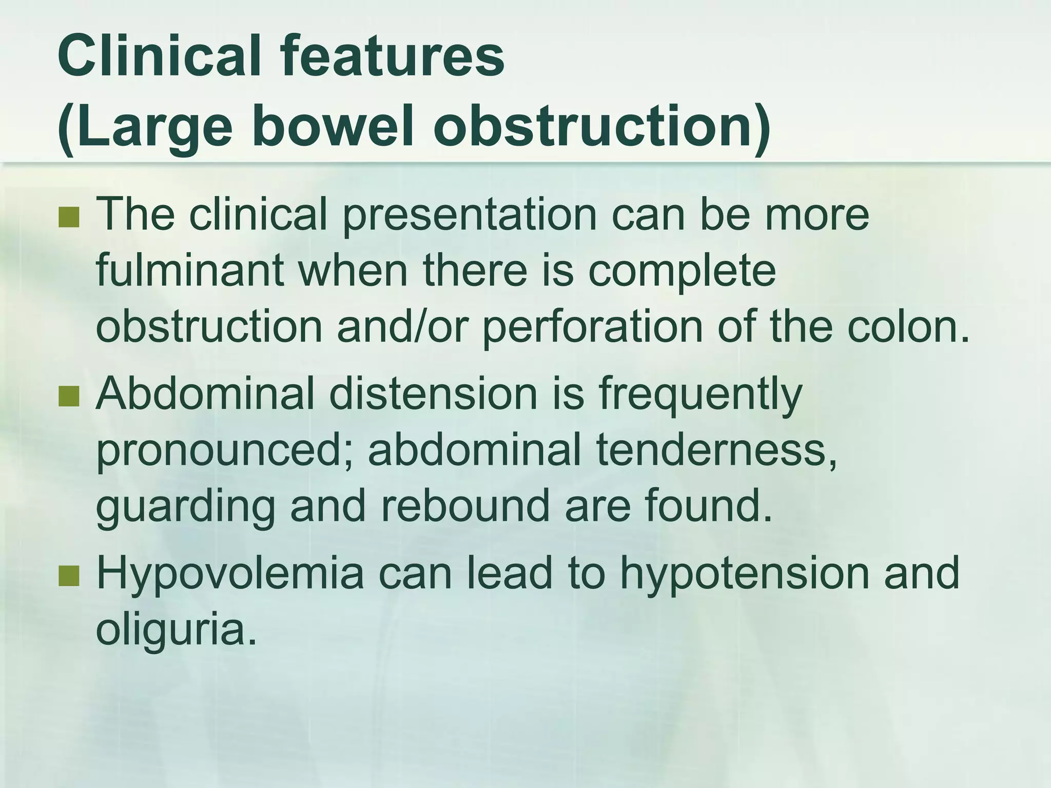 Clinical features
(Large bowel obstruction)
 The clinical presentation can be more
fulminant when there is complete
obstruction and/or perforation of the colon.
 Abdominal distension is frequently
pronounced; abdominal tenderness,
guarding and rebound are found.
 Hypovolemia can lead to hypotension and
oliguria.
 